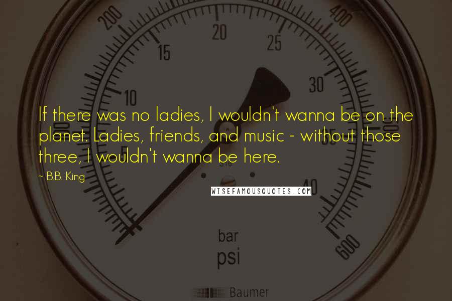 B.B. King Quotes: If there was no ladies, I wouldn't wanna be on the planet. Ladies, friends, and music - without those three, I wouldn't wanna be here.