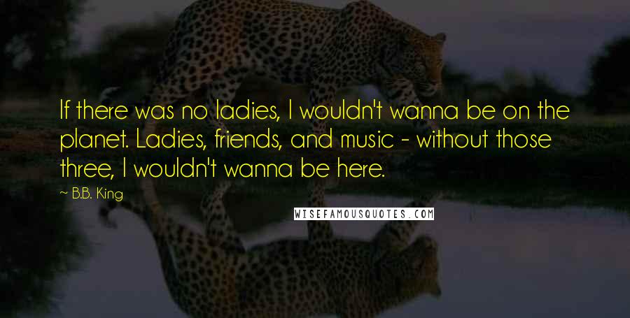 B.B. King Quotes: If there was no ladies, I wouldn't wanna be on the planet. Ladies, friends, and music - without those three, I wouldn't wanna be here.
