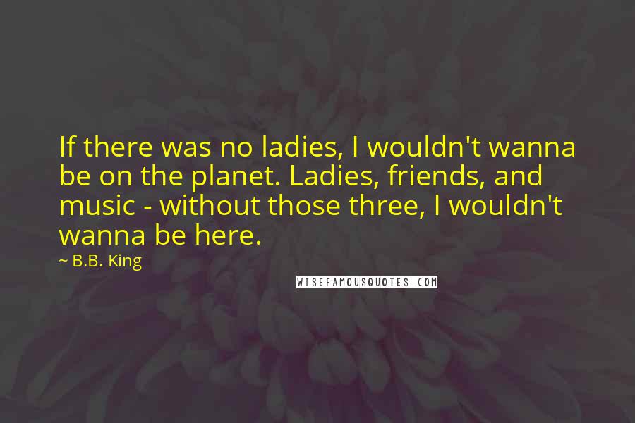 B.B. King Quotes: If there was no ladies, I wouldn't wanna be on the planet. Ladies, friends, and music - without those three, I wouldn't wanna be here.