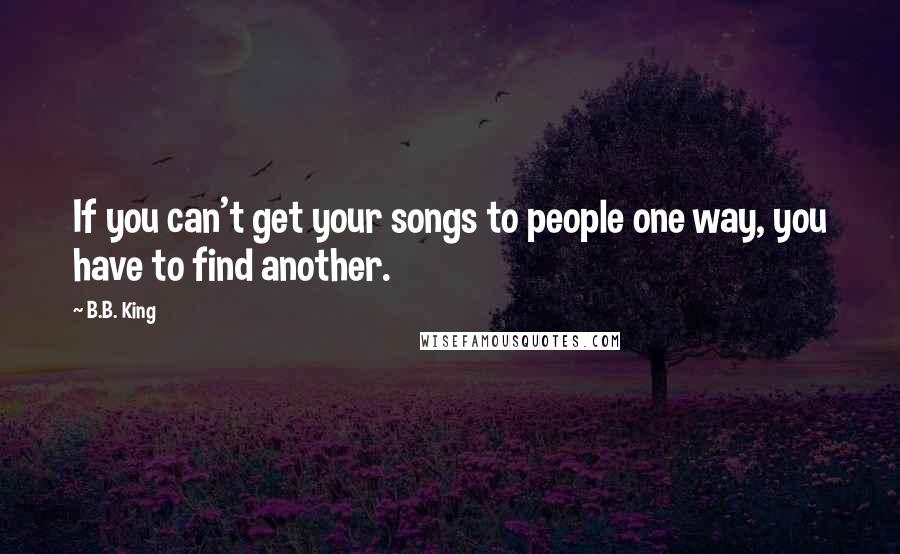 B.B. King Quotes: If you can't get your songs to people one way, you have to find another.