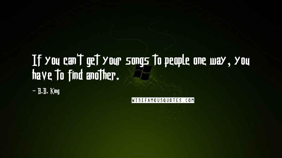 B.B. King Quotes: If you can't get your songs to people one way, you have to find another.