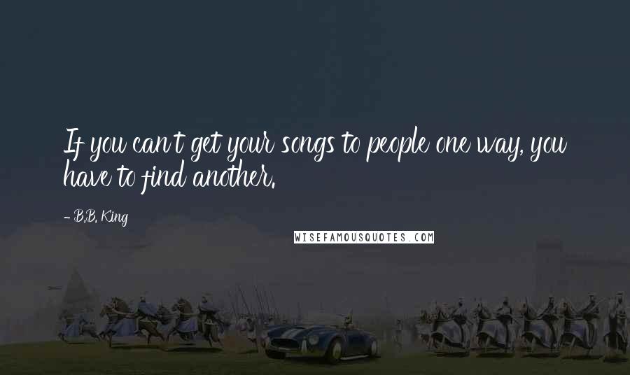 B.B. King Quotes: If you can't get your songs to people one way, you have to find another.
