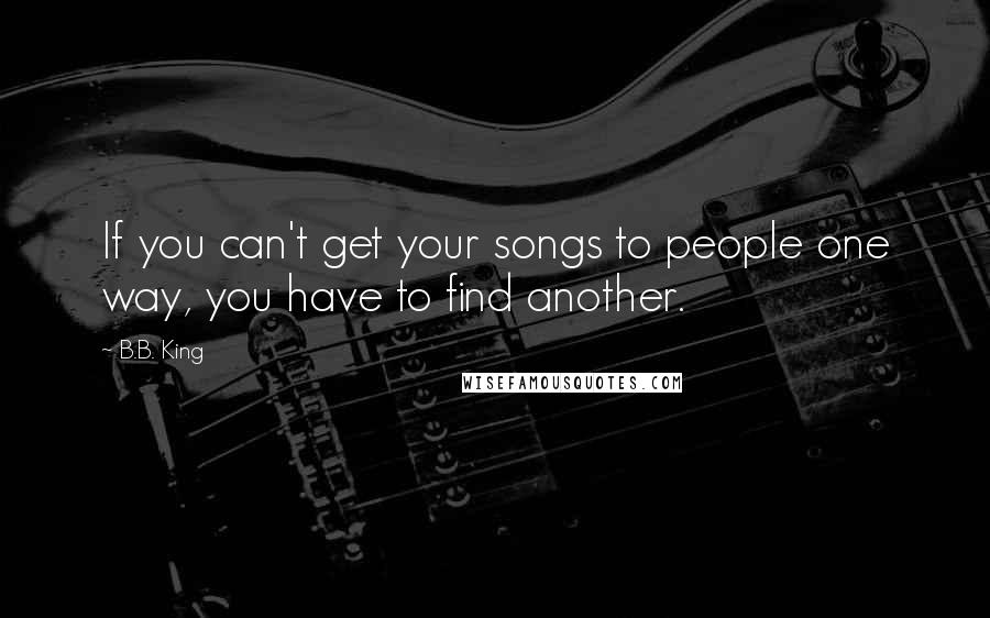 B.B. King Quotes: If you can't get your songs to people one way, you have to find another.