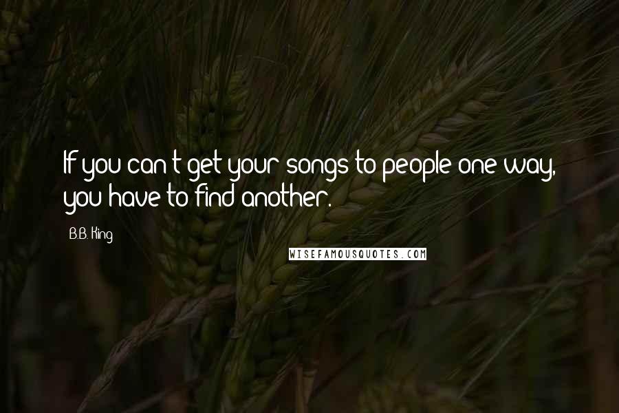 B.B. King Quotes: If you can't get your songs to people one way, you have to find another.
