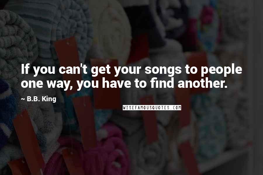B.B. King Quotes: If you can't get your songs to people one way, you have to find another.