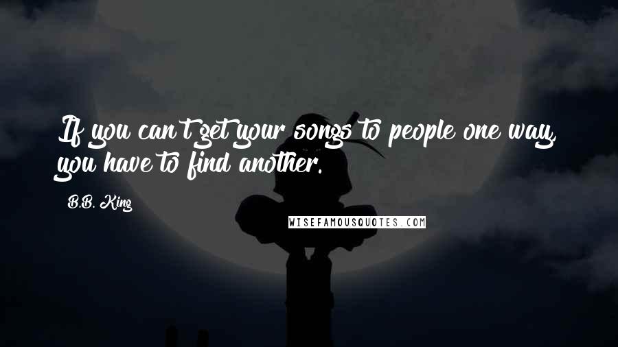 B.B. King Quotes: If you can't get your songs to people one way, you have to find another.