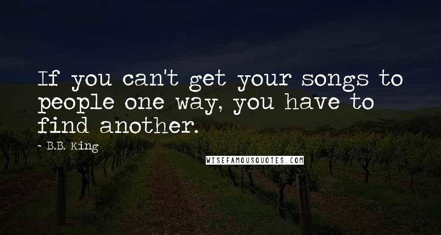 B.B. King Quotes: If you can't get your songs to people one way, you have to find another.