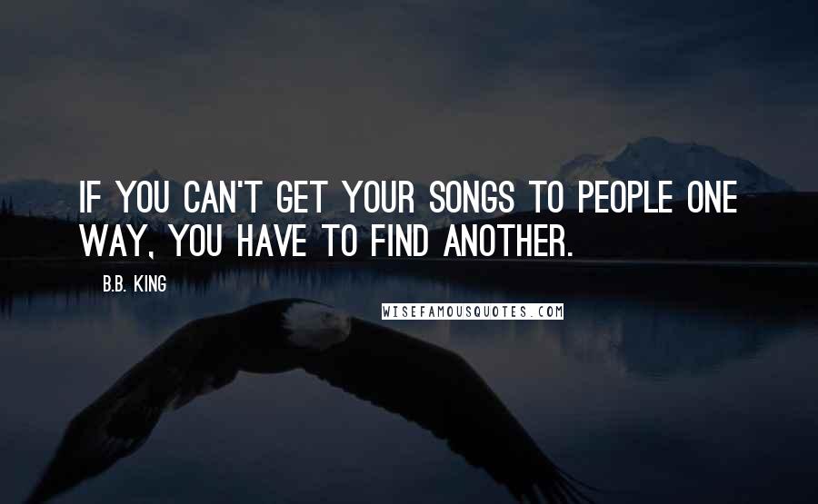 B.B. King Quotes: If you can't get your songs to people one way, you have to find another.