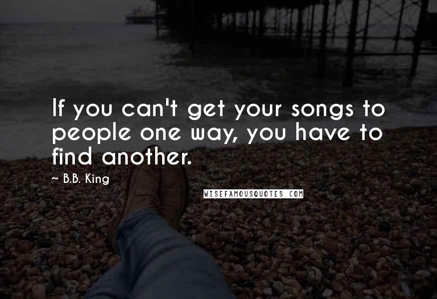 B.B. King Quotes: If you can't get your songs to people one way, you have to find another.