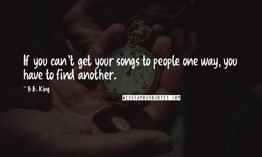 B.B. King Quotes: If you can't get your songs to people one way, you have to find another.