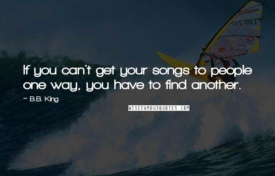 B.B. King Quotes: If you can't get your songs to people one way, you have to find another.