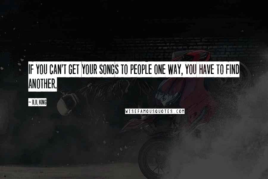 B.B. King Quotes: If you can't get your songs to people one way, you have to find another.