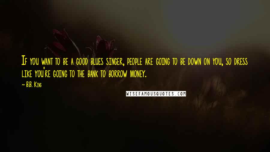 B.B. King Quotes: If you want to be a good blues singer, people are going to be down on you, so dress like you're going to the bank to borrow money.