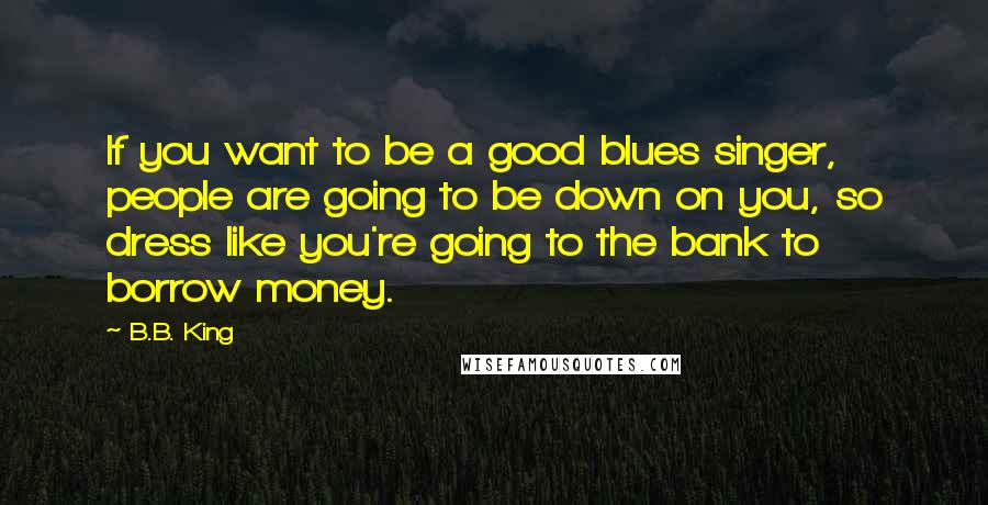 B.B. King Quotes: If you want to be a good blues singer, people are going to be down on you, so dress like you're going to the bank to borrow money.