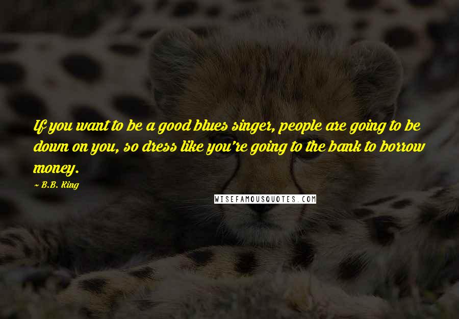 B.B. King Quotes: If you want to be a good blues singer, people are going to be down on you, so dress like you're going to the bank to borrow money.