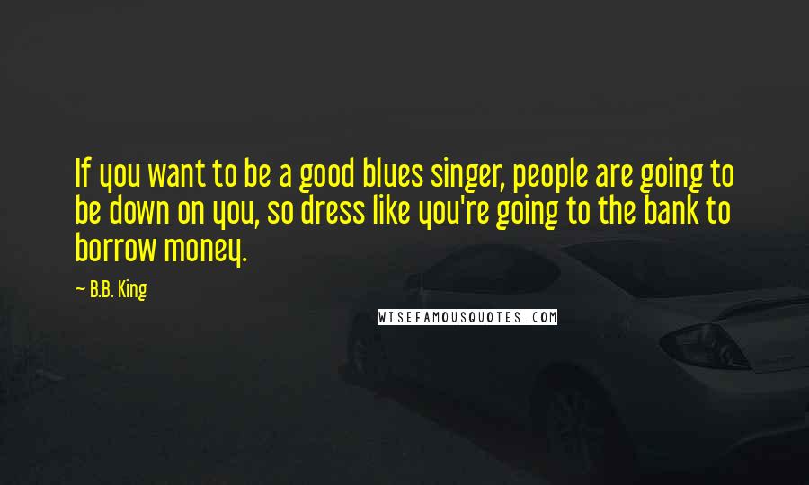 B.B. King Quotes: If you want to be a good blues singer, people are going to be down on you, so dress like you're going to the bank to borrow money.