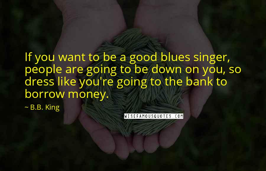 B.B. King Quotes: If you want to be a good blues singer, people are going to be down on you, so dress like you're going to the bank to borrow money.