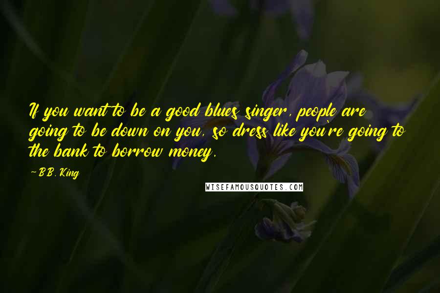 B.B. King Quotes: If you want to be a good blues singer, people are going to be down on you, so dress like you're going to the bank to borrow money.