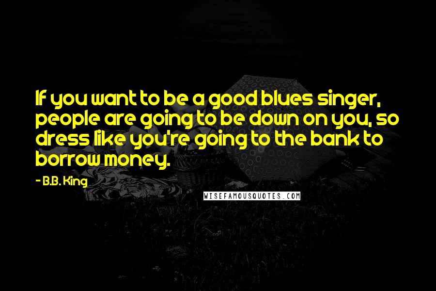 B.B. King Quotes: If you want to be a good blues singer, people are going to be down on you, so dress like you're going to the bank to borrow money.