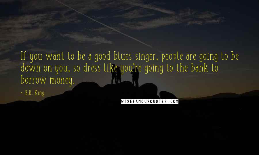 B.B. King Quotes: If you want to be a good blues singer, people are going to be down on you, so dress like you're going to the bank to borrow money.