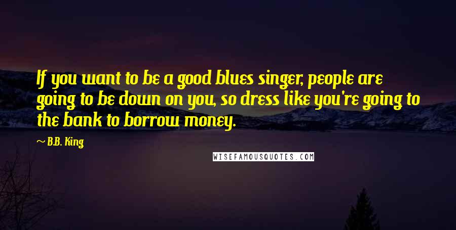 B.B. King Quotes: If you want to be a good blues singer, people are going to be down on you, so dress like you're going to the bank to borrow money.