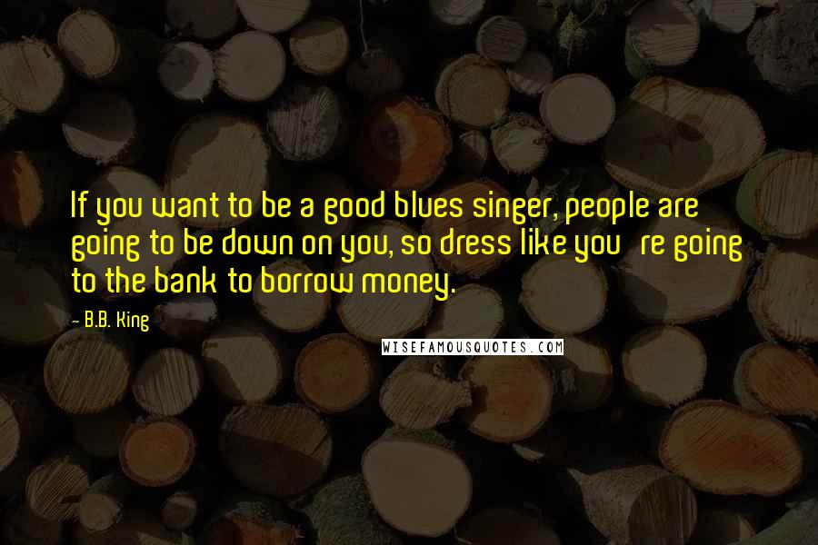 B.B. King Quotes: If you want to be a good blues singer, people are going to be down on you, so dress like you're going to the bank to borrow money.