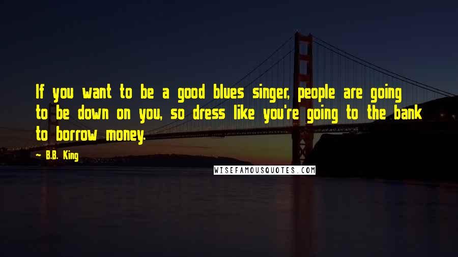 B.B. King Quotes: If you want to be a good blues singer, people are going to be down on you, so dress like you're going to the bank to borrow money.