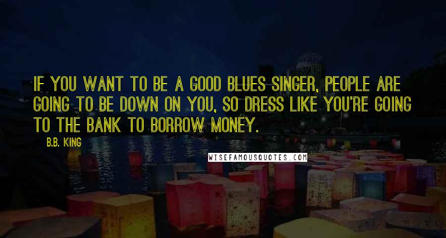 B.B. King Quotes: If you want to be a good blues singer, people are going to be down on you, so dress like you're going to the bank to borrow money.