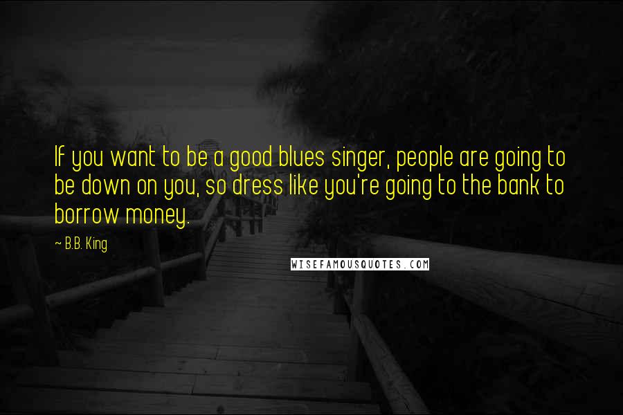 B.B. King Quotes: If you want to be a good blues singer, people are going to be down on you, so dress like you're going to the bank to borrow money.