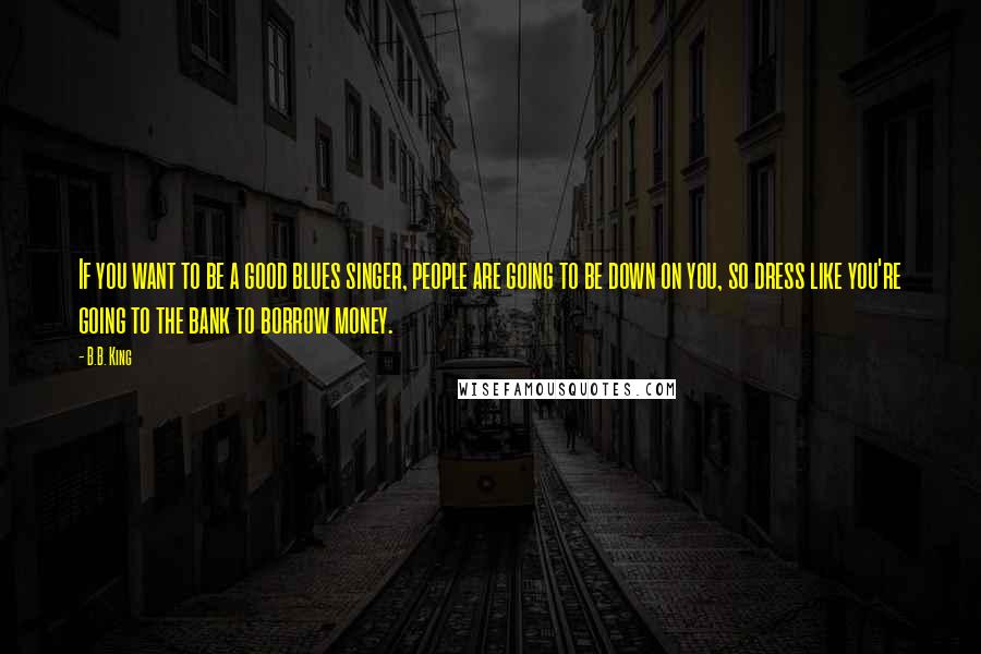 B.B. King Quotes: If you want to be a good blues singer, people are going to be down on you, so dress like you're going to the bank to borrow money.