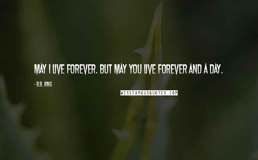 B.B. King Quotes: May I live forever. But may you live forever and a day.