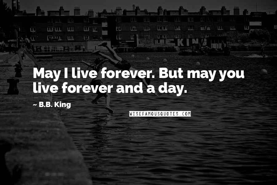 B.B. King Quotes: May I live forever. But may you live forever and a day.
