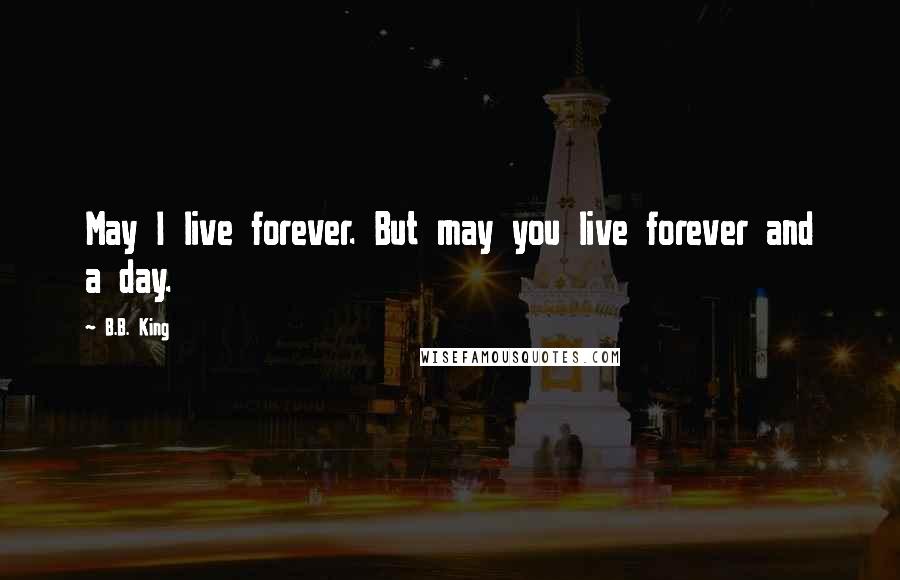 B.B. King Quotes: May I live forever. But may you live forever and a day.