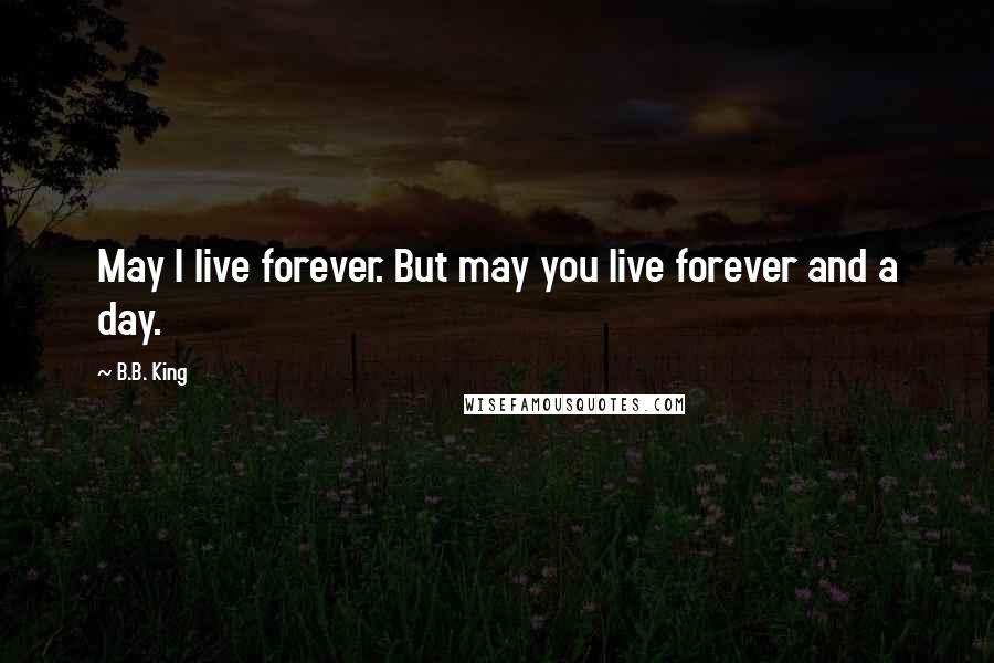 B.B. King Quotes: May I live forever. But may you live forever and a day.