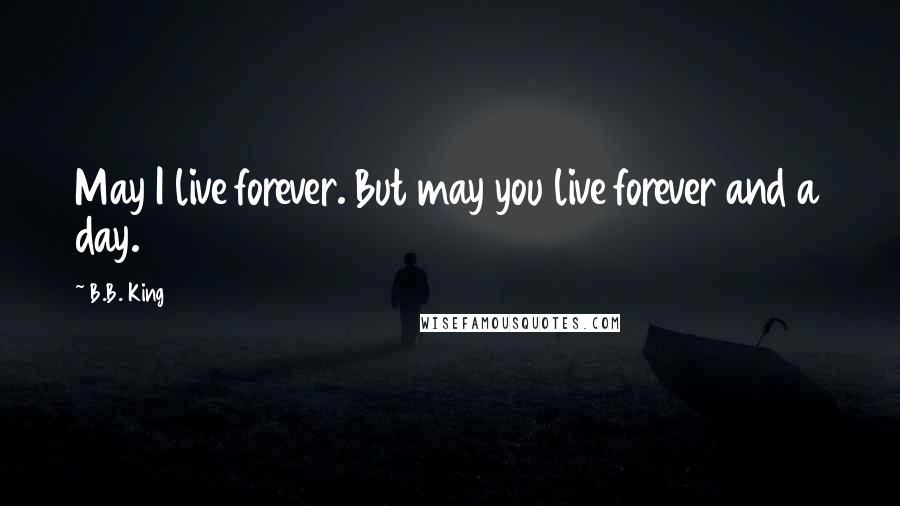 B.B. King Quotes: May I live forever. But may you live forever and a day.