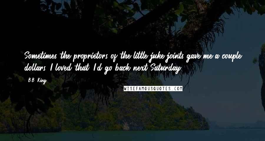 B.B. King Quotes: Sometimes the proprietors of the little juke joints gave me a couple dollars. I loved that. I'd go back next Saturday.