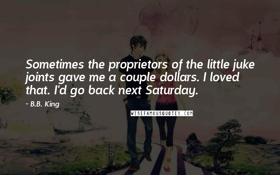 B.B. King Quotes: Sometimes the proprietors of the little juke joints gave me a couple dollars. I loved that. I'd go back next Saturday.