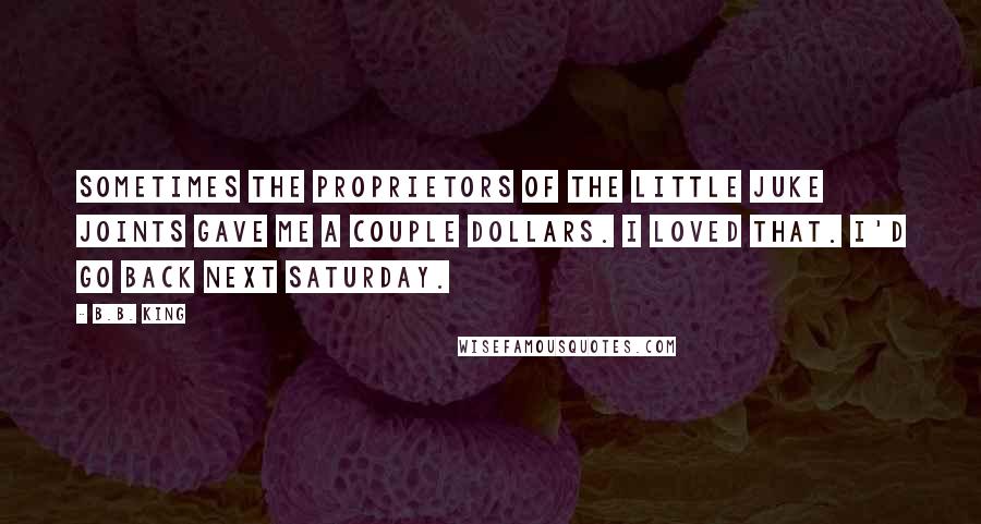 B.B. King Quotes: Sometimes the proprietors of the little juke joints gave me a couple dollars. I loved that. I'd go back next Saturday.
