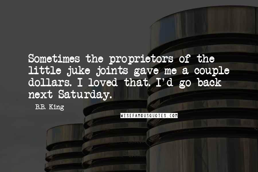 B.B. King Quotes: Sometimes the proprietors of the little juke joints gave me a couple dollars. I loved that. I'd go back next Saturday.