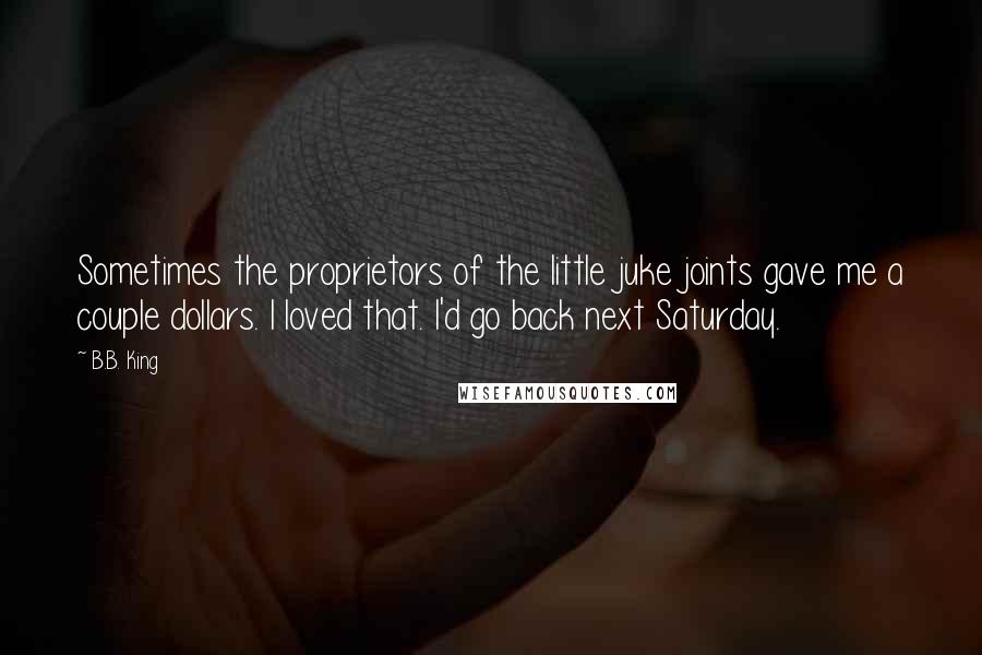 B.B. King Quotes: Sometimes the proprietors of the little juke joints gave me a couple dollars. I loved that. I'd go back next Saturday.