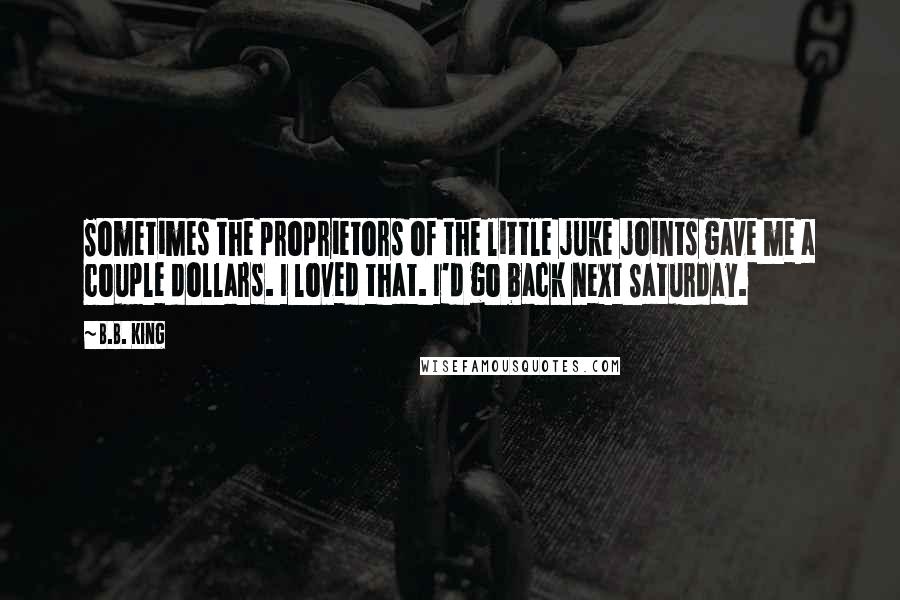 B.B. King Quotes: Sometimes the proprietors of the little juke joints gave me a couple dollars. I loved that. I'd go back next Saturday.