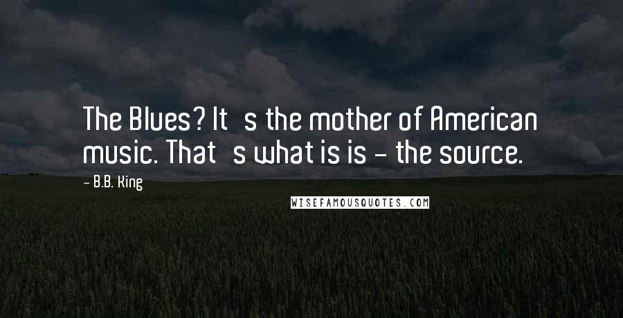 B.B. King Quotes: The Blues? It's the mother of American music. That's what is is - the source.