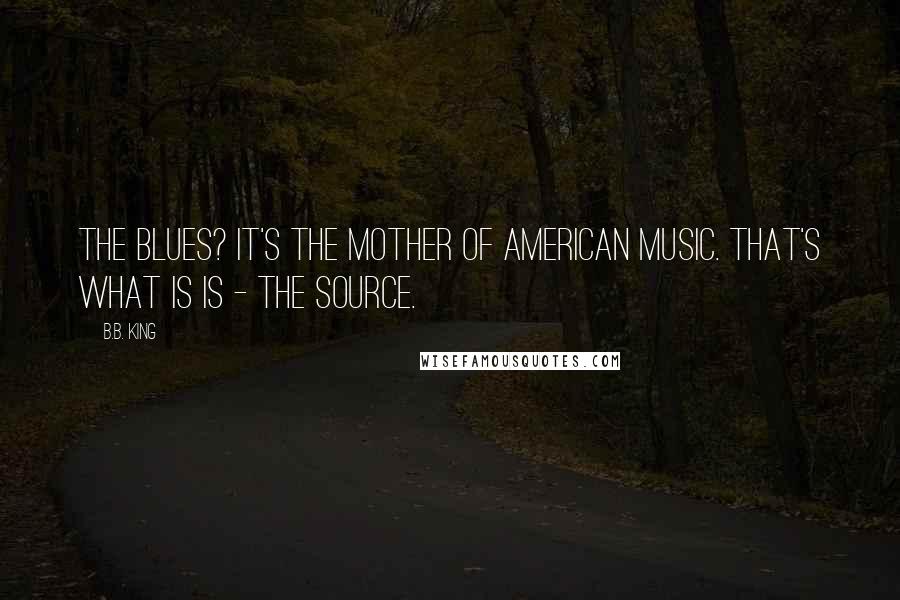 B.B. King Quotes: The Blues? It's the mother of American music. That's what is is - the source.