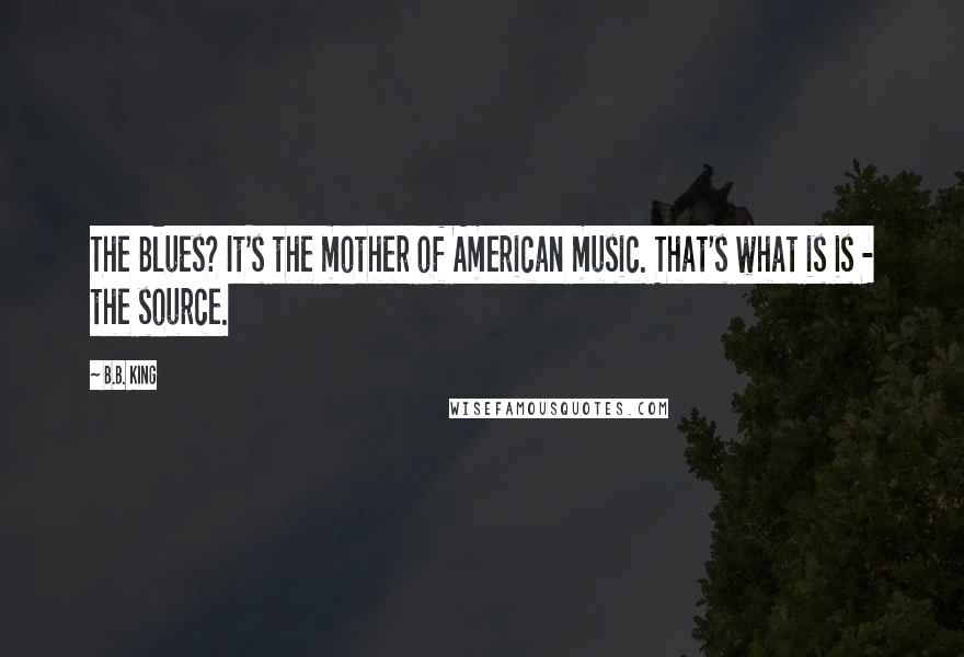 B.B. King Quotes: The Blues? It's the mother of American music. That's what is is - the source.