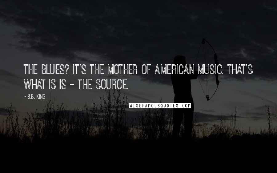 B.B. King Quotes: The Blues? It's the mother of American music. That's what is is - the source.