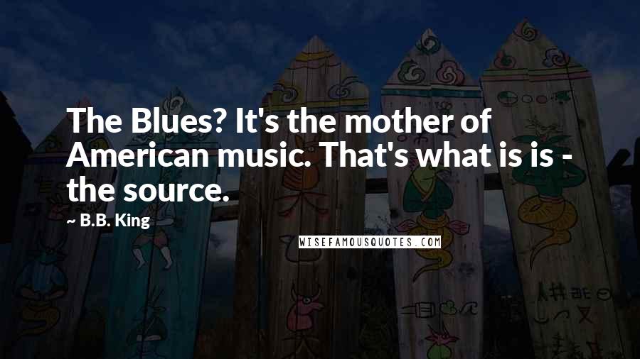 B.B. King Quotes: The Blues? It's the mother of American music. That's what is is - the source.