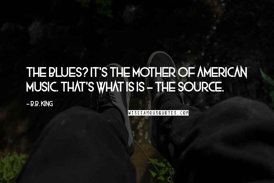 B.B. King Quotes: The Blues? It's the mother of American music. That's what is is - the source.