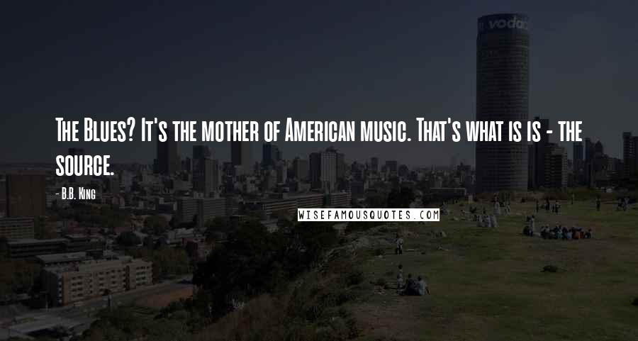B.B. King Quotes: The Blues? It's the mother of American music. That's what is is - the source.