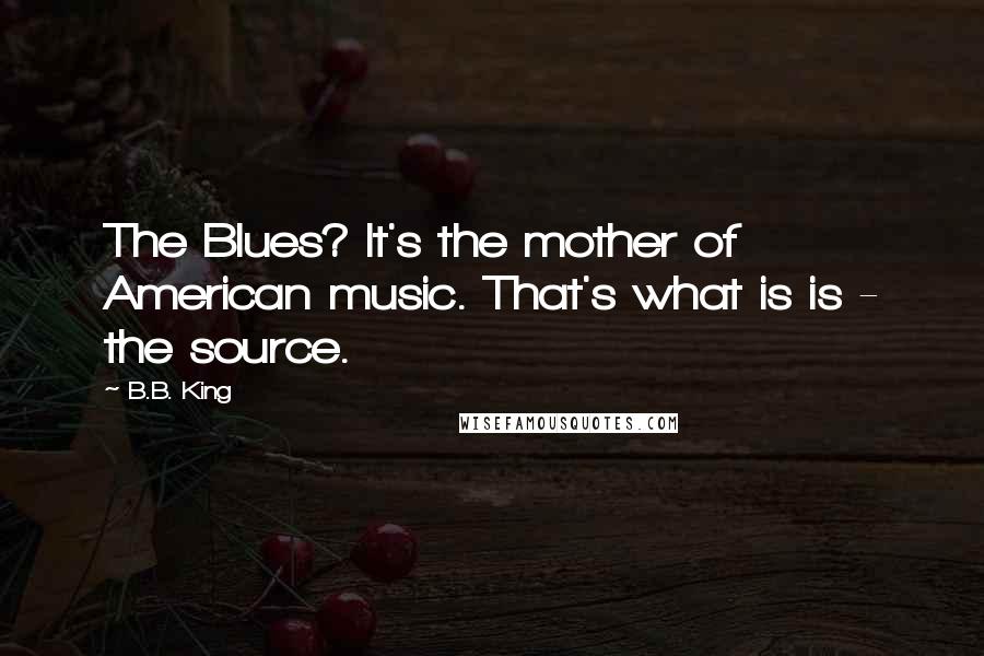 B.B. King Quotes: The Blues? It's the mother of American music. That's what is is - the source.
