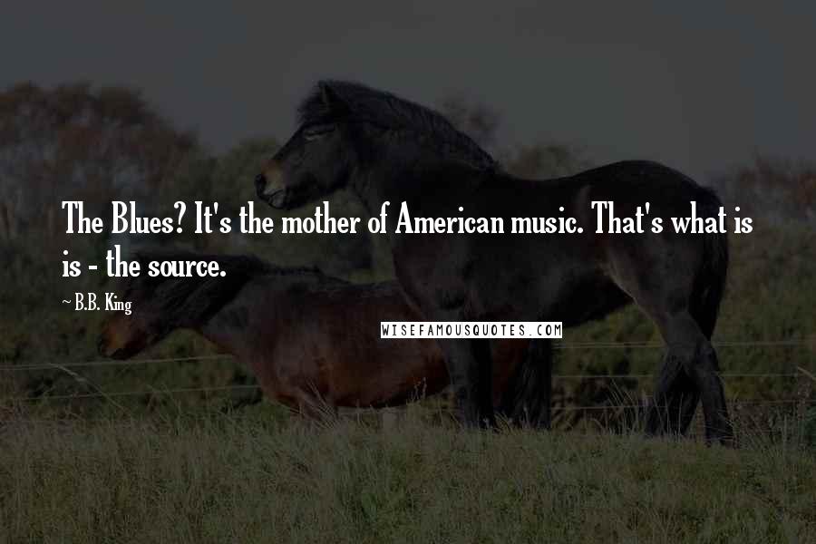 B.B. King Quotes: The Blues? It's the mother of American music. That's what is is - the source.